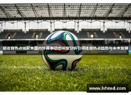 爱体育热点说聚焦国内外赛事动态深度分析引领体育热点趋势与未来发展