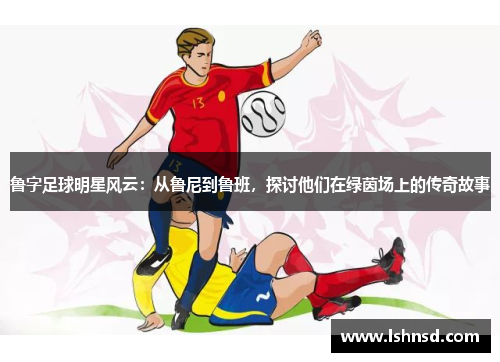 鲁字足球明星风云：从鲁尼到鲁班，探讨他们在绿茵场上的传奇故事