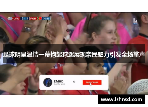 足球明星温情一幕抱起球迷展现亲民魅力引发全场掌声
