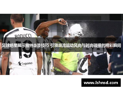 足球明星展示独特走步技巧 引领潮流运动风尚与时尚碰撞的精彩瞬间