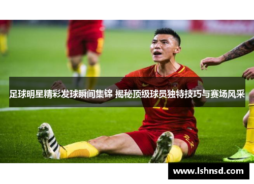 足球明星精彩发球瞬间集锦 揭秘顶级球员独特技巧与赛场风采