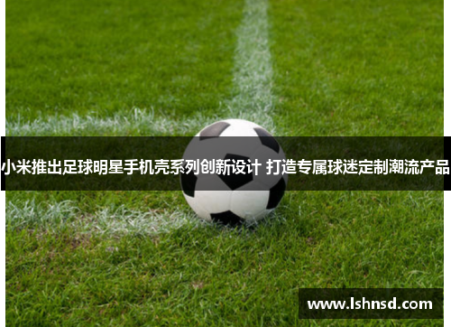 小米推出足球明星手机壳系列创新设计 打造专属球迷定制潮流产品