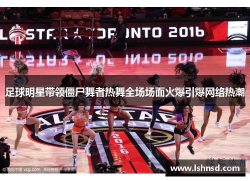 足球明星带领僵尸舞者热舞全场场面火爆引爆网络热潮