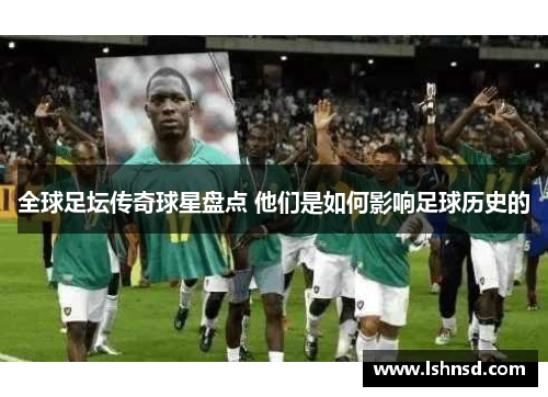全球足坛传奇球星盘点 他们是如何影响足球历史的