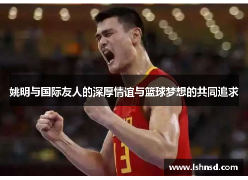 姚明与国际友人的深厚情谊与篮球梦想的共同追求