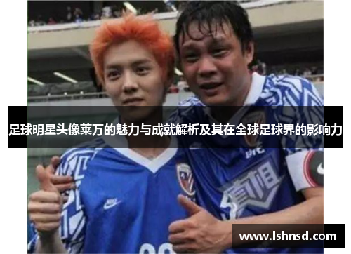 足球明星头像莱万的魅力与成就解析及其在全球足球界的影响力