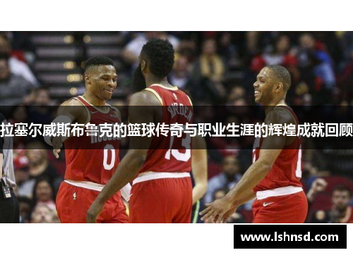 拉塞尔威斯布鲁克的篮球传奇与职业生涯的辉煌成就回顾